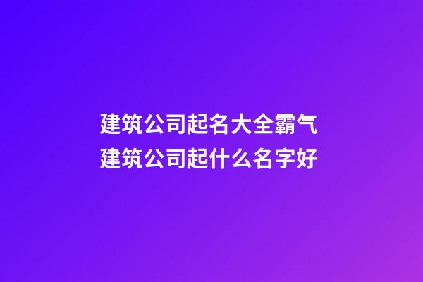 建筑公司起名大全霸气 建筑公司起什么名字好